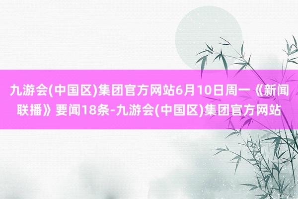 九游会(中国区)集团官方网站6月10日周一《新闻联播》要闻18条-九游会(中国区)集团官方网站