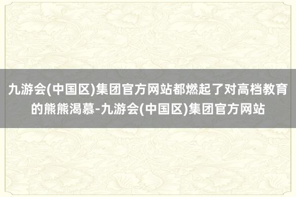 九游会(中国区)集团官方网站都燃起了对高档教育的熊熊渴慕-九游会(中国区)集团官方网站