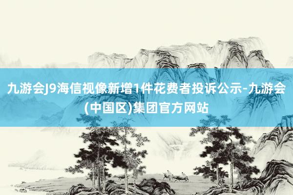 九游会J9海信视像新增1件花费者投诉公示-九游会(中国区)集团官方网站