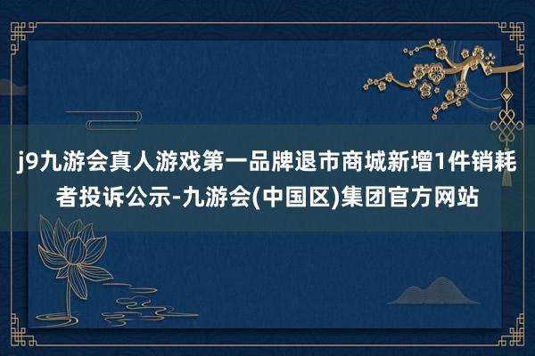 j9九游会真人游戏第一品牌退市商城新增1件销耗者投诉公示-九游会(中国区)集团官方网站