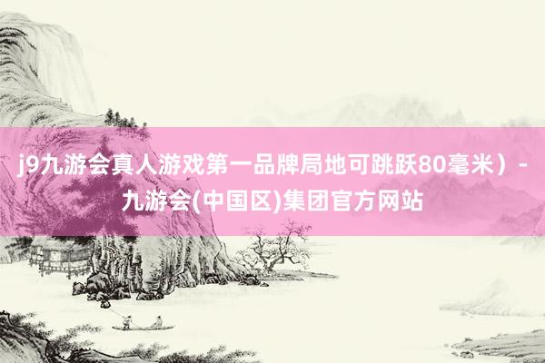 j9九游会真人游戏第一品牌局地可跳跃80毫米）-九游会(中国区)集团官方网站