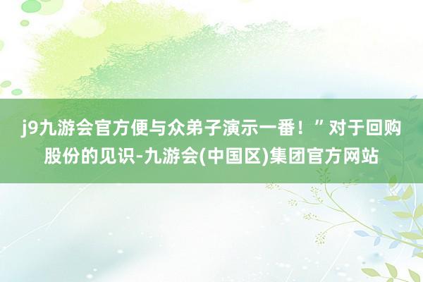 j9九游会官方便与众弟子演示一番！”　　对于回购股份的见识-九游会(中国区)集团官方网站