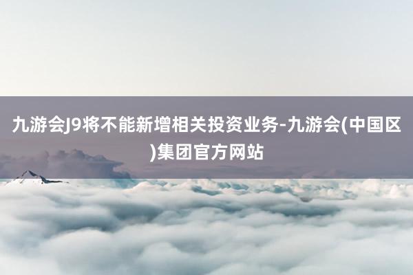 九游会J9将不能新增相关投资业务-九游会(中国区)集团官方网站