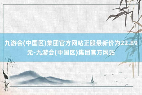 九游会(中国区)集团官方网站正股最新价为22.89元-九游会(中国区)集团官方网站