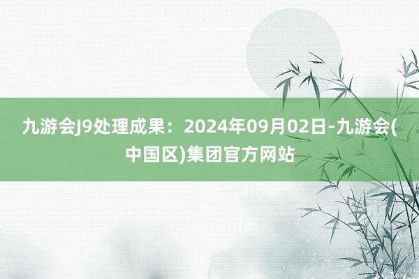 九游会J9处理成果：2024年09月02日-九游会(中国区)集团官方网站