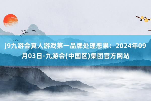 j9九游会真人游戏第一品牌处理恶果：2024年09月03日-九游会(中国区)集团官方网站