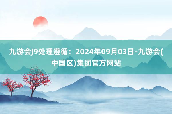 九游会J9处理遵循：2024年09月03日-九游会(中国区)集团官方网站