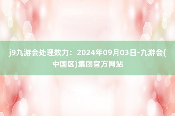 j9九游会处理效力：2024年09月03日-九游会(中国区)集团官方网站