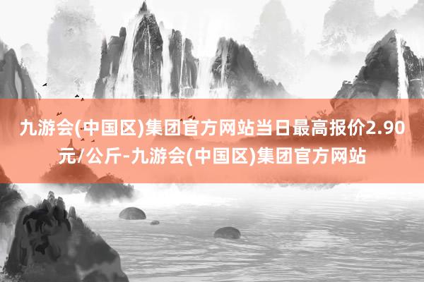 九游会(中国区)集团官方网站当日最高报价2.90元/公斤-九游会(中国区)集团官方网站