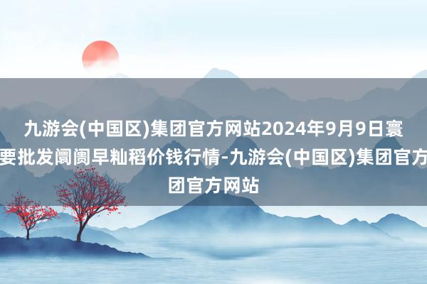 九游会(中国区)集团官方网站2024年9月9日寰球主要批发阛阓早籼稻价钱行情-九游会(中国区)集团官方网站