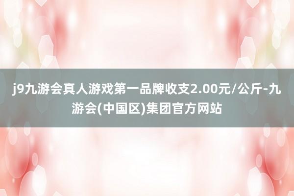 j9九游会真人游戏第一品牌收支2.00元/公斤-九游会(中国区)集团官方网站