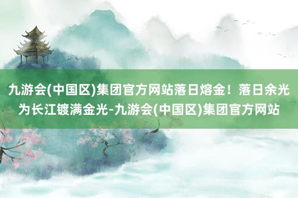 九游会(中国区)集团官方网站落日熔金！落日余光为长江镀满金光-九游会(中国区)集团官方网站