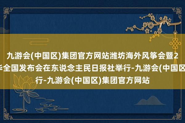 九游会(中国区)集团官方网站潍坊海外风筝会暨2024风筝嘉年华全国发布会在东说念主民日报社举行-九游会(中国区)集团官方网站