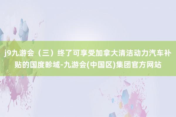 j9九游会（三）终了可享受加拿大清洁动力汽车补贴的国度畛域-九游会(中国区)集团官方网站