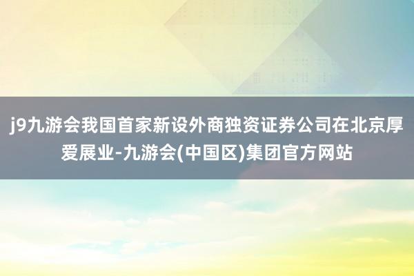 j9九游会我国首家新设外商独资证券公司在北京厚爱展业-九游会(中国区)集团官方网站