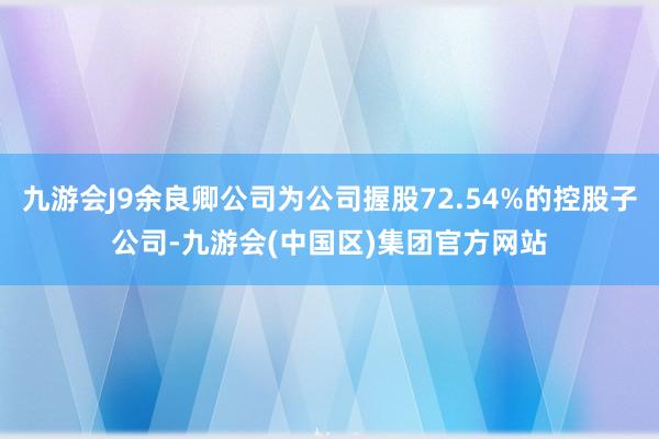 九游会J9余良卿公司为公司握股72.54%的控股子公司-九游会(中国区)集团官方网站