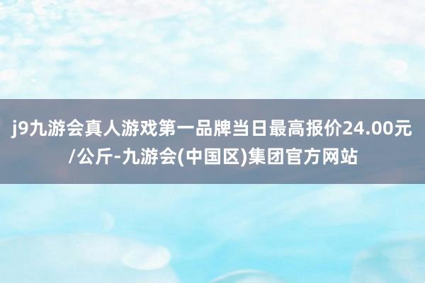 j9九游会真人游戏第一品牌当日最高报价24.00元/公斤-九游会(中国区)集团官方网站