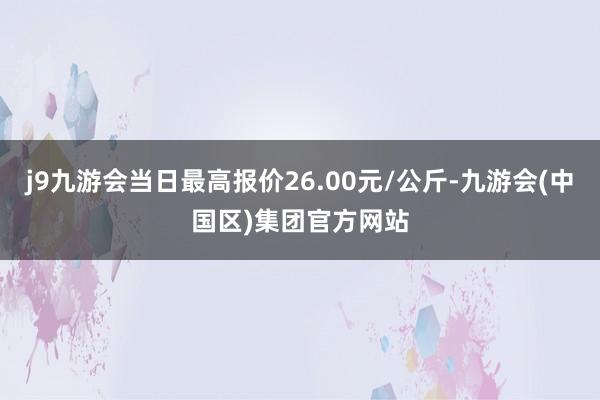 j9九游会当日最高报价26.00元/公斤-九游会(中国区)集团官方网站