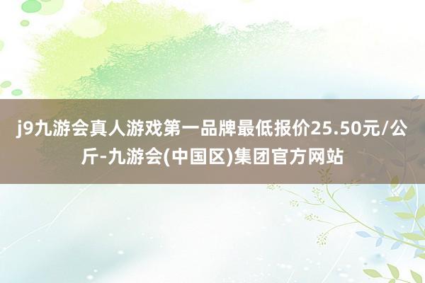 j9九游会真人游戏第一品牌最低报价25.50元/公斤-九游会(中国区)集团官方网站