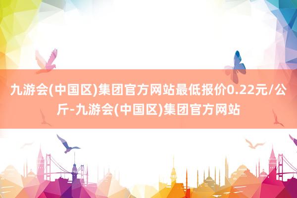 九游会(中国区)集团官方网站最低报价0.22元/公斤-九游会(中国区)集团官方网站