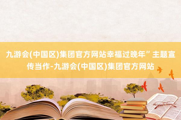 九游会(中国区)集团官方网站幸福过晚年”主题宣传当作-九游会(中国区)集团官方网站