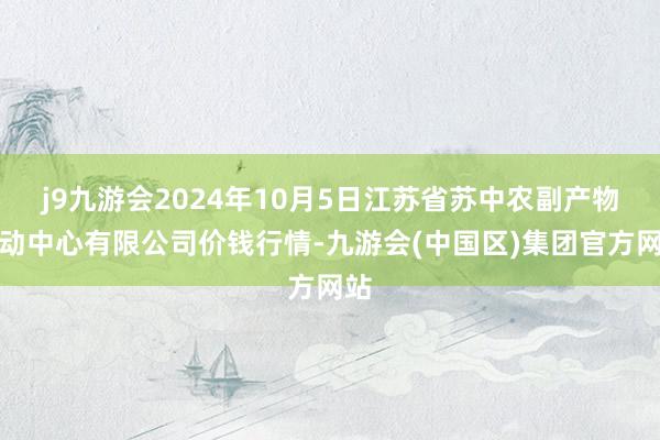 j9九游会2024年10月5日江苏省苏中农副产物走动中心有限公司价钱行情-九游会(中国区)集团官方网站