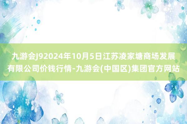 九游会J92024年10月5日江苏凌家塘商场发展有限公司价钱行情-九游会(中国区)集团官方网站