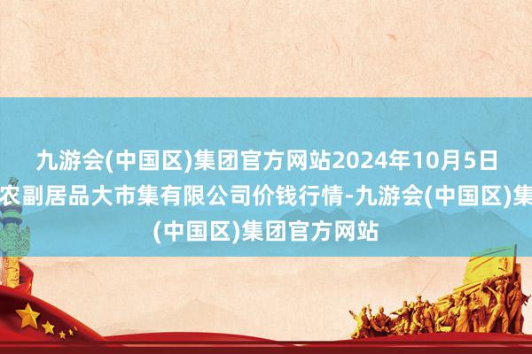 九游会(中国区)集团官方网站2024年10月5日武汉白沙洲农副居品大市集有限公司价钱行情-九游会(中国区)集团官方网站