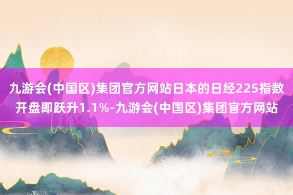 九游会(中国区)集团官方网站日本的日经225指数开盘即跃升1.1%-九游会(中国区)集团官方网站