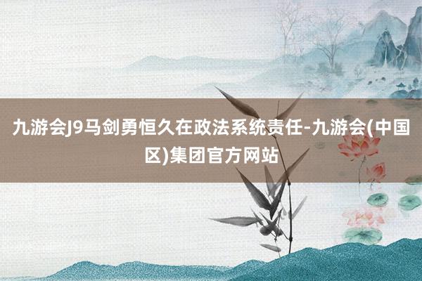 九游会J9马剑勇恒久在政法系统责任-九游会(中国区)集团官方网站