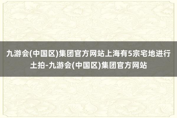 九游会(中国区)集团官方网站上海有5宗宅地进行土拍-九游会(中国区)集团官方网站