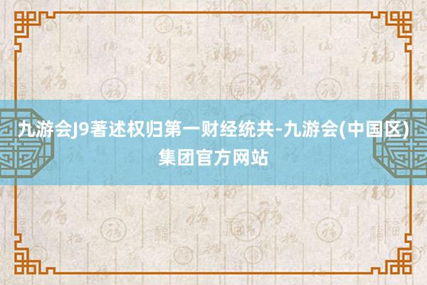 九游会J9著述权归第一财经统共-九游会(中国区)集团官方网站