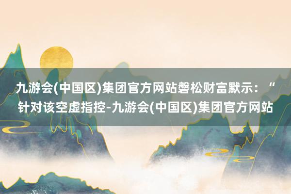 九游会(中国区)集团官方网站　　磐松财富默示：“针对该空虚指控-九游会(中国区)集团官方网站