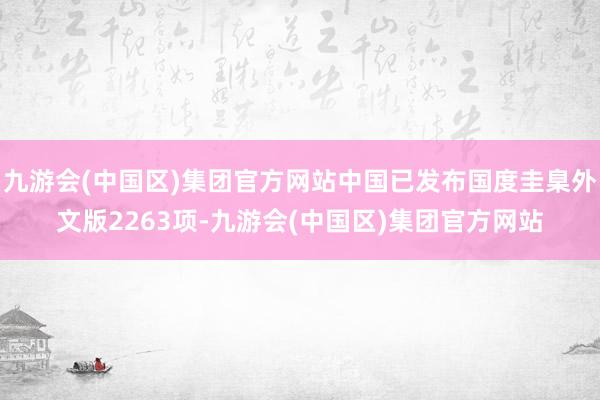 九游会(中国区)集团官方网站中国已发布国度圭臬外文版2263项-九游会(中国区)集团官方网站