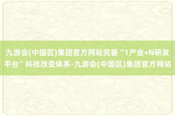 九游会(中国区)集团官方网站完善“1产业+N研发平台”科技改变体系-九游会(中国区)集团官方网站