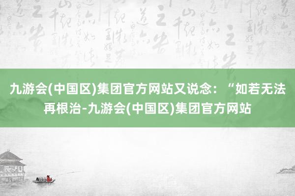 九游会(中国区)集团官方网站又说念：“如若无法再根治-九游会(中国区)集团官方网站