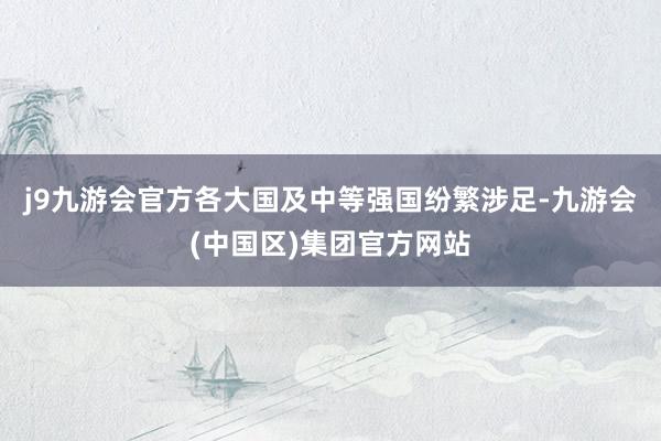 j9九游会官方各大国及中等强国纷繁涉足-九游会(中国区)集团官方网站