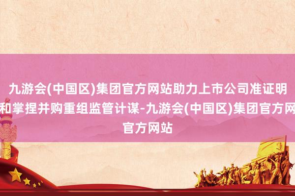 九游会(中国区)集团官方网站助力上市公司准证明知和掌捏并购重组监管计谋-九游会(中国区)集团官方网站