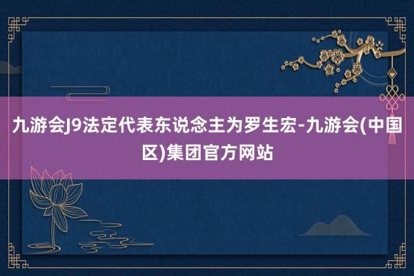 九游会J9法定代表东说念主为罗生宏-九游会(中国区)集团官方网站