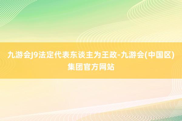 九游会J9法定代表东谈主为王政-九游会(中国区)集团官方网站