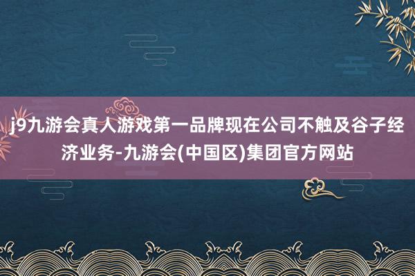 j9九游会真人游戏第一品牌现在公司不触及谷子经济业务-九游会(中国区)集团官方网站