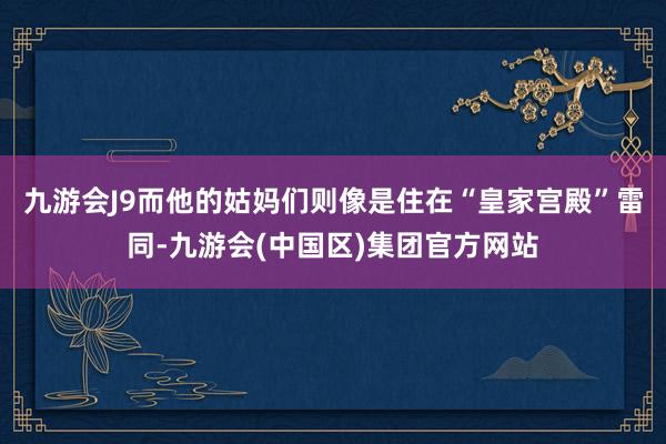 九游会J9而他的姑妈们则像是住在“皇家宫殿”雷同-九游会(中国区)集团官方网站