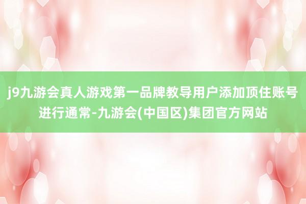 j9九游会真人游戏第一品牌教导用户添加顶住账号进行通常-九游会(中国区)集团官方网站