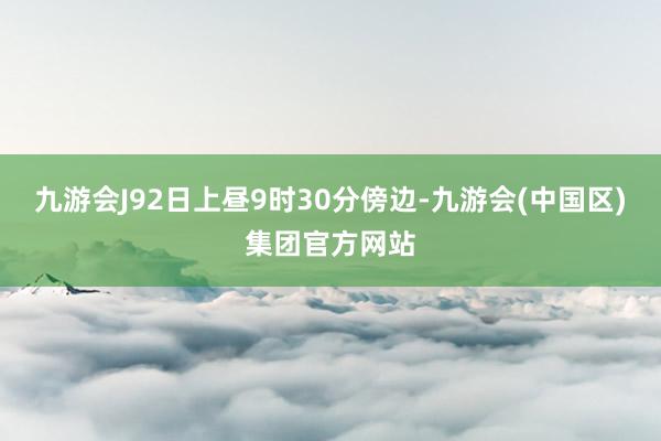 九游会J92日上昼9时30分傍边-九游会(中国区)集团官方网站