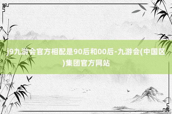 j9九游会官方相配是90后和00后-九游会(中国区)集团官方网站