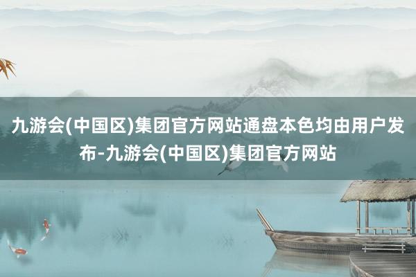 九游会(中国区)集团官方网站通盘本色均由用户发布-九游会(中国区)集团官方网站