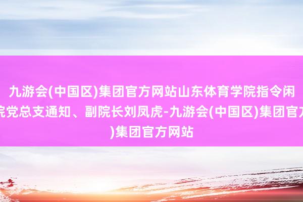 九游会(中国区)集团官方网站山东体育学院指令闲适学院党总支通知、副院长刘凤虎-九游会(中国区)集团官方网站