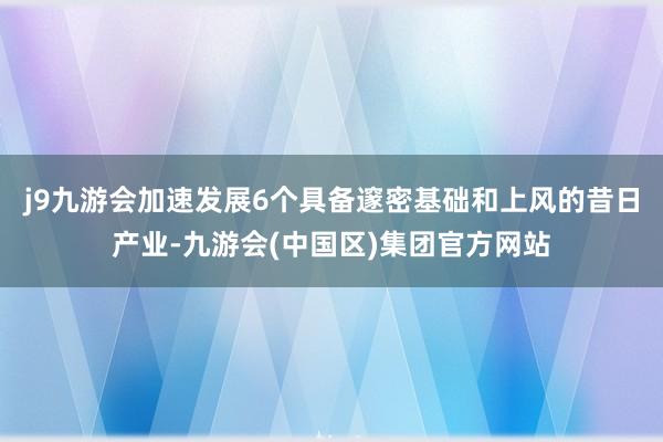 j9九游会加速发展6个具备邃密基础和上风的昔日产业-九游会(中国区)集团官方网站