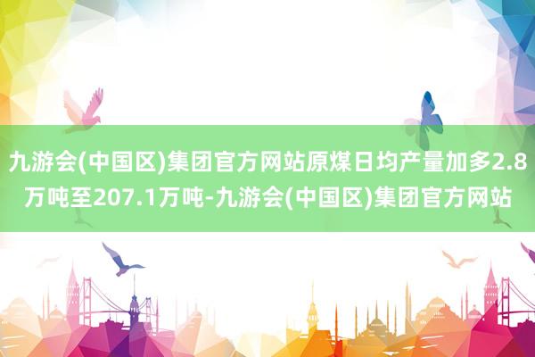 九游会(中国区)集团官方网站原煤日均产量加多2.8万吨至207.1万吨-九游会(中国区)集团官方网站