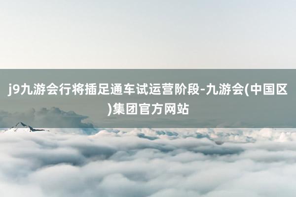 j9九游会行将插足通车试运营阶段-九游会(中国区)集团官方网站